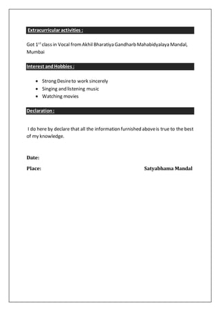 Extracurricular activities :
Got 1st
class in Vocal fromAkhil Bharatiya Gandharb Mahabidyalaya Mandal,
Mumbai
Interest andHobbies :
 Strong Desireto work sincerely
 Singing and listening music
 Watching movies
Declaration:
I do here by declare that all the information furnished aboveis true to the best
of my knowledge.
Date:
Place: Satyabhama Mandal
 