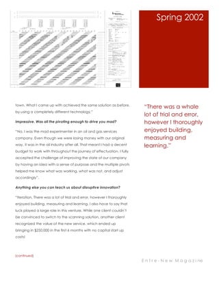“There was a whole
lot of trial and error,
however I thoroughly
enjoyed building,
measuring and
learning.”
town. What I came up with achieved the same solution as before,
by using a completely different technology.”
Impressive. Was all the pivoting enough to drive you mad?
“No, I was the mad experimenter in an oil and gas services
company. Even though we were losing money with our original
way, it was in the oil industry after all. That meant I had a decent
budget to work with throughout the journey of effectuation. I fully
accepted the challenge of improving the state of our company
by having an idea with a sense of purpose and the multiple pivots
helped me know what was working, what was not, and adjust
accordingly”.
Anything else you can teach us about disruptive innovation?
“Iteration. There was a lot of trial and error, however I thoroughly
enjoyed building, measuring and learning. I also have to say that
luck played a large role in this venture. While one client couldn’t
be convinced to switch to the scanning solution, another client
recognized the value of the new service, which ended up
bringing in $250,000 in the first 6 months with no capital start up
costs!
Spring 2002
(continued)
E n t r e - N e w M a g a z i ne
 