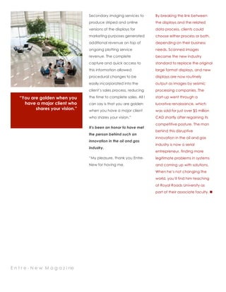 “You are golden when you
have a major client who
shares your vision.”
1
Secondary imaging services to
produce striped and online
versions of the displays for
marketing purposes generated
additional revenue on top of
ongoing plotting service
revenue. The complete
capture and quick access to
this information allowed
procedural changes to be
easily incorporated into the
client’s sales process, reducing
the time to complete sales. All I
can say is that you are golden
when you have a major client
who shares your vision.”
It’s been an honor to have met
the person behind such an
innovation in the oil and gas
industry.
“My pleasure, thank you Entre-
New for having me.
2
By breaking the link between
the displays and the related
data process, clients could
choose either process or both,
depending on their business
needs. Scanned images
became the new industry
standard to replace the original
large format displays, and new
displays are now routinely
output as images by seismic
processing companies. The
start-up went through a
lucrative renaissance, which
was sold for just over $5 million
CAD shortly after regaining its
competitive posture. The man
behind this disruptive
innovation in the oil and gas
industry is now a serial
entrepreneur, finding more
legitimate problems in systems
and coming up with solutions.
When he’s not changing the
world, you’ll find him teaching
at Royal Roads University as
part of their associate faculty. !
E n t r e - N e w M a g a z i ne
 