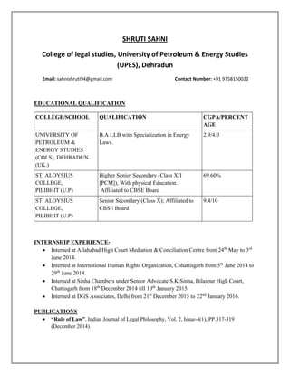 SHRUTI SAHNI
College of legal studies, University of Petroleum & Energy Studies
(UPES), Dehradun
Email: sahnishruti94@gmail.com Contact Number: +91 9758150022
EDUCATIONAL QUALIFICATION
COLLEGE/SCHOOL QUALIFICATION CGPA/PERCENT
AGE
UNIVERSITY OF
PETROLEUM &
ENERGY STUDIES
(COLS), DEHRADUN
(UK.)
B.A LLB with Specialization in Energy
Laws.
2.9/4.0
ST. ALOYSIUS
COLLEGE,
PILIBHIT (U.P)
Higher Senior Secondary (Class XII
[PCM]), With physical Education.
Affiliated to CBSE Board
69.60%
ST. ALOYSIUS
COLLEGE,
PILIBHIT (U.P)
Senior Secondary (Class X); Affiliated to
CBSE Board
9.4/10
INTERNSHIP EXPERIENCE-
 Interned at Allahabad High Court Mediation & Conciliation Centre from 24th
May to 3rd
June 2014.
 Interned at International Human Rights Organization, Chhattisgarh from 5th
June 2014 to
29th
June 2014.
 Interned at Sinha Chambers under Senior Advocate S.K Sinha, Bilaspur High Court,
Chattisgarh from 18th
December 2014 till 10th
January 2015.
 Interned at DGS Associates, Delhi from 21st
December 2015 to 22nd
January 2016.
PUBLICATIONS
 “Rule of Law”, Indian Journal of Legal Philosophy, Vol. 2, Issue-4(1), PP.317-319
(December 2014).
 