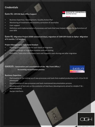 Credentials
Euro-VL: OPCVM Back Office Support
• Business Expertise / Development / Quality Action Plan
• Monitoring of treatment and recovery correction of anomalies
• User support
• Definition and implementation of processes and tools that have helped reduce the dysfunctions of
over 60%
Euro-VL: Migration Project (4500 outsourced days), migration of 1500 GP3 funds to Ophyr -Migration
of 4 months / 12 batches)
Project Management/ Functional Analyst:
• Planning preparatory work for each batch of migration
• Functional design of migration modules and unit testing
• Definition / execution of business tests and Supports users during and after migration
GASELYS : Automation and consolidation of the P&L Front Office /
Accounting reconciliation process
Business Expertise :
• Participation in the setting up of new processes and tools that enabled production to D + 8 (vs D+10
previously)
• Documentation of new processes and back-maintained documentation process
• Development of test sets on the evolution of interfaces (developments aimed to reliable P & L
approximation)
• Recipe interfaces.
 