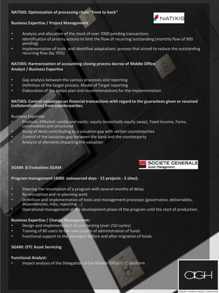 NATIXIS: Optimization of processing chain "front to back“
Business Expertise / Project Management
• Analysis and allocation of the stock of over 7000 pending transactions.
• Identification of priority actions to limit the flow of recurring outstanding (monthly flow of 900
pending)
• Implementation of tools and identified adaptations process that aimed to reduce the outstanding
recurring flow (by 70%)
NATIXIS: Harmonization of accounting closing process decree of Middle Office
Analyst / Business Expertise
• Gap analysis between the various processes and reporting
• Definition of the target process. Model of Target reporting
• Elaboration of the action plan and recommendations for the implementation
NATIXIS: Control valuations on financial transactions with regard to the guarantees given or received
(collateralization) from counterparties.
Business Expertise
• Products Affected: vanilla and exotic: equity (essentially equity swap), Fixed Income, Forex,
commodities and structured
• Study of deals contributing to a valuation gap with certain counterparties
• Control of the valuation gap between the bank and the counterparty
• Analysis of elements impacting the valuation
SGAM: SI Evolutions SGAM
Program management (4000 outsourced days - 15 projects - 2 sites):
• Steering the resumption of a program with several months of delay
• Re-encryption and re-planning work
• Definition and implementation of tools and management processes (governance, deliverables,
dependencies, risks, reporting ...)
• Operational management of the development phase of the program until the start of production.
Business Expertise / Change Management:
• Design and implementation of user testing (over 250 cycles)
• Training of 80 users to the new system of administration of funds
• Functional support to the managers before and after migration of funds
SGAM: OTC Asset Servicing
Functional Analyst:
• Impact analysis of the Delegation of the Middle Office OTC platform
 