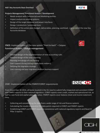 AGF: Key Accounts Base Overhaul
Projects Management/ Functional Analyst / Development
• Needs analysis with Commercial and Marketing entities
• Impact analysis on existing systems
• Design of the target database and power interfaces
• Design / production / prototype tests
• Definition of the action plan (budget, deliverables, planning, workload ..) to establish the new Key
Accounts database
CNCE: Implementation of the new system "front to back" – Calypso
Functional analyst / Change management
• Detailed design of the implementation of new accounting rules
• Detailed design of the new reporting
• Planning and design of user testing
• User support during testing trades (tests métiers)
• Defining the migration strategy
• User training and post migration medium business support
HSBC: Implementation of the FINREP/COREP requirements
From September 30 2014, all banks located in the EU need to submit fully integrated and consistent COREP
and FINREP reports to their national regulators. COREP reports cover credit, market and operational risk, as
well as own fund and capital adequacy ratios. FINREP reports cover balance sheet and income statement
data.
• Collecting and consolidating the data from a wide range of risk and finance systems
• Calculating the results to populate the data points required in COREP and FINREP reports.
• Establishing COREP and FINREP reports in consistence with national regulatory reports and Basel III
Pillar 3 reports.
 