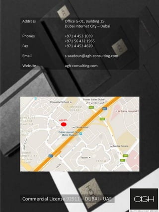 Address Office G-01, Building 15
Dubai Internet City – Dubai
Phones +971 4 453 1039
+971 56 432 1965
Fax +971 4 453 4620
Email s.saadoun@agh-consulting.com
Website agh-consulting.com
Commercial License 92911 – DUBAI - UAE
AGH SCS
 