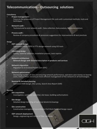 Telecommunications - Outsourcing solutions
Consultancy
• Project management :
Focus on the processes of Project Management life cycle with customized methods, tools and
techniques
• Network audit :
Technical end to end network audit : Data collection, Data analysis, Recommendations
• Process audit :
Review of company procedures & processes suggestions for improvements & best practices
Design
• OSP network design
Optimised CAPEX/OPEX in FTTx design network using GIS tools
• Inbuilding design
Survey, material selection, installation process, tests reports
• Network architecture
Network design with detailed description of products and services
• Network migaration
Migration to an Evolved Packet Core (EPC)
• Network optimization
Decreasing number of sites and ensuring network performance, operators save money on leasing
costs, reduce OPEX, and ensure more efficient management of the network on all technologies.
• Nominal & Detailed planning
Optimised RAN design, Site survey, Search Area Report (SAR)
Roll Out
• Site acquisition
Investigation, candidate submittal, site lease, building authorisations
• Site design
Detailed design including all technical details & drawings
• Site construction
Construction management according to Civil Work Detailed Design report
• OSP network deployment
Design, engineering and rollout of fiber networks
 