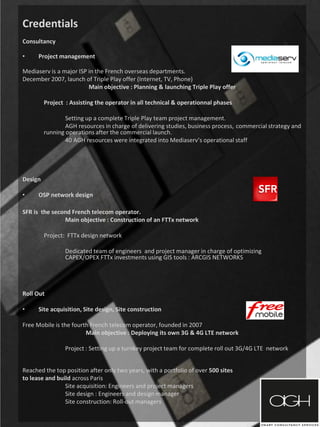 Credentials
Consultancy
• Project management
Mediaserv is a major ISP in the French overseas departments.
December 2007, launch of Triple Play offer (Internet, TV, Phone)
Main objective : Planning & launching Triple Play offer
Project : Assisting the operator in all technical & operationnal phases
Setting up a complete Triple Play team project management.
AGH resources in charge of delivering studies, business process, commercial strategy and
running operations after the commercial launch.
40 AGH resources were integrated into Mediaserv’s operational staff
Design
• OSP network design
SFR is the second French telecom operator.
Main objective : Construction of an FTTx network
Project: FTTx design network
Dedicated team of engineers and project manager in charge of optimizing
CAPEX/OPEX FTTx investments using GIS tools : ARCGIS NETWORKS
Roll Out
• Site acquisition, Site design, Site construction
Free Mobile is the fourth French telecom operator, founded in 2007
Main objective : Deploying its own 3G & 4G LTE network
Project : Setting up a turnkey project team for complete roll out 3G/4G LTE network
Reached the top position after only two years, with a portfolio of over 500 sites
to lease and build across Paris
Site acquisition: Engineers and project managers
Site design : Engineers and design manager
Site construction: Roll-out managers
 