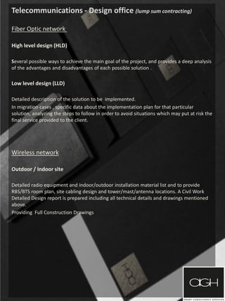 Telecommunications - Design office (lump sum contracting)
Fiber Optic network
High level design (HLD)
Several possible ways to achieve the main goal of the project, and provides a deep analysis
of the advantages and disadvantages of each possible solution .
Low level design (LLD)
Detailed description of the solution to be implemented.
In migration cases , specific data about the implementation plan for that particular
solution, analyzing the steps to follow in order to avoid situations which may put at risk the
final service provided to the client.
Wireless network
Outdoor / Indoor site
Detailed radio equipment and indoor/outdoor installation material list and to provide
RBS/BTS room plan, site cabling design and tower/mast/antenna locations. A Civil Work
Detailed Design report is prepared including all technical details and drawings mentioned
above.
Providing Full Construction Drawings
 