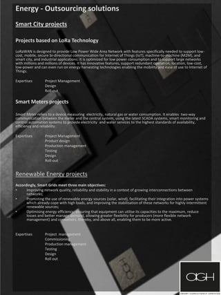 Energy - Outsourcing solutions
Smart City projects
Projects based on LoRa Technology
LoRaWAN is designed to provide Low Power Wide Area Network with features specifically needed to support low-
cost, mobile, secure bi-directional communication for Internet of Things (IoT), machine-to-machine (M2M), and
smart city, and industrial applications. It is optimized for low power consumption and to support large networks
with millions and millions of devices. It has innovative features, support redundant operation, location, low-cost,
low-power and can even run on energy harvesting technologies enabling the mobility and ease of use to Internet of
Things.
Expertises Project Management
Design
Roll-out
Smart Meters projects
Smart Meter refers to a device measuring electricity, natural gas or water consumption. It enables two-way
communication between the meter and the central system, using the latest SCADA systems, smart monitoring and
control automation systems to provide electricity and water services to the highest standards of availability,
efficiency and reliability.
Expertises Project Management
Product design
Production management
Testing
Design
Roll-out
Renewable Energy projects
Accordingly, Smart Grids meet three main objectives:
• Improving network quality, reliability and stability in a context of growing interconnections between
networks;
• Promoting the use of renewable energy sources (solar, wind), facilitating their integration into power systems
which already cope with high loads, and improving the stabilisation of these networks for highly intermittent
renewable sources;
• Optimising energy efficiency: ensuring that equipment can utilise its capacities to the maximum, reduce
losses and better manage demand, allowing greater flexibility for producers (more flexible network
management) and consumers, thereby, and above all, enabling them to be more active.
Expertises Project management
Commissioning
Production management
Testing
Design
Roll out
 