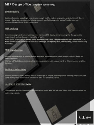 MEP Design office (lump sum contracting)
BIM modelling
Building Information Modelling is becoming increasingly vital for modern construction projects. Not only does it
provide a digital representation of a building project, it also facilitates greater levels of collaboration and
interoperability within the design environment.
MEP drafting
Converting designs and marked-up images into electronic CAD drawing format ensuring that the appropriate
corporate style and standards are retained for all work.
All disciplines for electrical (Lighting, Power, Telephone, Fire Alarm, Emergency lighting, Voice evacuation, CCTV,
Access control system, Earthing ) & mechanical (Drainage, Fire fighting, HVAC, Water supply ) can be drafted using
Autocad 2D.
MEP coordination
Involving coordination of all building services with other disciplines making up the building structure, fabric and
external envelope .
All of our MEP (M&E) coordination/multiservice coordination work is created in a 3D or 2D environment for all the
disciplines.
Architectural drafting
Providing architectural CAD drafting services for all stages of projects, including tender, planning, construction, and
facility management for industrial, commercial, retail and residential projects.
Integrated project delivery
Ensuring closer working relationships within the entire design team and the allied supply chain for construction and
engineering projects.
 