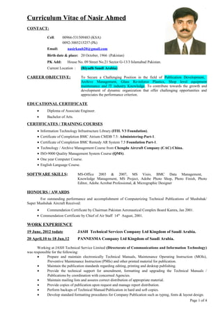Curriculum Vitae of Nasir AhmedNasir Ahmed
CONTACT:
Cell: 00966-531509483 (KSA)
0092-3005215257 (Pk)
Email: nasirkaub20@gmail.com
Birth date & place: 20 October, 1966 (Pakistan)
PK Add: House No. 09 Street No.21 Sector G-13/3 Islamabad Pakistan.
Current Location : (Riyadh Saudi Arabia)
CAREER OBJECTIVE: To Secure a Challenging Position in the field of Publication Development,
Archive Management, Glass Re-inforce Plastics, Shop level equipment
maintenance and IT industry Knowledge. To contribute towards the growth and
development of dynamic organization that offer challenging opportunities and
appreciates the performance criterion.
EDUCATIONAL CERTIFICATE
• Diploma of Associate Engineer.
• Bachelor of Arts.
CERTIFICATES / TRAINING COURSES
• Information Technology Infrastructure Library (ITIL V3 Foundation).
• Certificate of Completion BMC Atrium CMDB 7.5: Administering-Part-1.
• Certificate of Completion BMC Remedy AR System 7.5 Foundation Part-1.
• Technology / Archive Management Course from Chengdu Aircraft Company (CAC) China.
• ISO-9000 Quality Management System Course (QMS).
• One year Computer Course.
• English Language Course.
SOFTWARE SKILLS: MS-Office 2003 & 2007, MS Visio, BMC Data Management,
Knowledge Management, MS Project, Adobe Photo Shop, Photo Finish, Photo
Editor, Adobe Acrobat Professional, & Micrographic Designer
HONOURS / AWARDS
For outstanding performance and accomplishment of Computerizing Technical Publications of Mushshak/
Super Mushshak Aircraft Received:
• Commendation Certificate by Chairman Pakistan Aeronautical Complex Board Kamra, Jan 2001.
• Commendation Certificate by Chief of Air Staff 14th
August, 2001.
WORK EXPERIENCE
19 June, 2012 todate JASH Technical Services Company Ltd Kingdom of Saudi Arabia.
20 April,10 to 18 Jun,12 PANNESMA Company Ltd Kingdom of Saudi Arabia.
Working at JASH Technical Service Limited (Directorate of Communications and Information Technology)
was responsible for the following:
• Prepare and maintain electronically Technical Manuals, Maintenance Operating Instruction (MOIs),
Preventive Maintenance Instruction (PMIs) and other printed material for publication.
• Maintain the publication standards regarding editing, printing and desktop publishing.
• Provide the technical support for amendment, formatting and upgrading the Technical Manuals /
Publications by coordination with concerned Agencies.
• Maintain mailing lists and assures correct distribution of appropriate material.
• Provide copies of publication upon request and manage report distribution.
• Perform backups of Technical Manual/Publication in hard and soft copies.
• Develop standard formatting procedures for Company Publication such as typing, fonts & layout design.
Page 1 of 4
 
