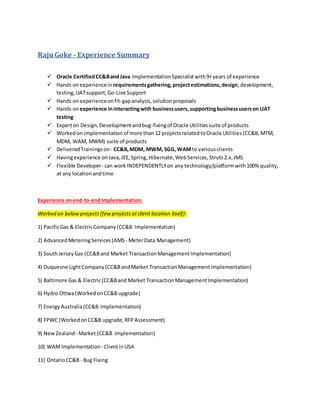 RajuGoke - Experience Summary
 Oracle CertifiedCC&BandJava ImplementationSpecialistwith9+years of experience
 Hands onexperiencein requirementsgathering,projectestimations,design,development,
testing,UATsupport,Go-Live Support
 Hands on experienceonfit-gapanalysis,solutionproposals
 Hands on experience ininteractingwith businessusers,supportingbusinessuserson UAT
testing
 Experton Design,Developmentandbug-fixingof Oracle Utilitiessuite of products
 Workedon implementation of more than12 projectsrelatedtoOracle Utilities(CC&B,MTM,
MDM, WAM, MWM) suite of products
 DeliveredTrainingson - CC&B,MDM, MWM,SGG,WAMto variousclients
 Havingexperience onJava,JEE,Spring,Hibernate,WebServices,Struts2.x,JMS
 Flexible Developer- can workINDEPENDENTLYon any technology/platformwith100% quality,
at any locationandtime
Experience onend-to-endImplementation:
Worked on belowprojects(fewprojectsatclient location itself):
1) PacificGas & ElectricCompany(CC&B Implementation)
2) AdvancedMeteringServices(AMS - MeterData Management)
3) SouthJerseyGas (CC&Band Market TransactionManagementImplementation)
4) Duquesne LightCompany(CC&BandMarket TransactionManagementImplementation)
5) Baltimore Gas& Electric(CC&Band Market TransactionManagementImplementation)
6) Hydro Ottwa(WorkedonCC&B upgrade)
7) EnergyAustralia(CC&B Implementation)
8) FPWC (WorkedonCC&B upgrade,RFPAssessment)
9) NewZealand - Market (CC&B Implementation)
10) WAMImplementation - ClientinUSA
11) OntarioCC&B - Bug Fixing
 