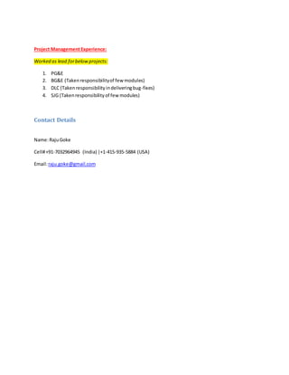 Project ManagementExperience:
Worked as lead forbelowprojects:
1. PG&E
2. BG&E (Takenresponsibilityof few modules)
3. DLC (Takenresponsibilityindeliveringbug-fixes)
4. SJG (Takenresponsibilityof fewmodules)
Contact Details
Name:RajuGoke
Cell#+91-7032964945 (India) |+1-415-935-5884 (USA)
Email:raju.goke@gmail.com
 