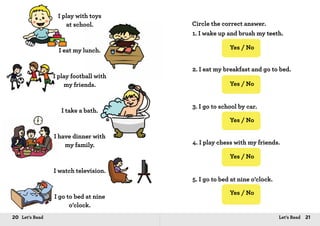 20 Let’s Read 21Let’s Read
I play with toys
at school.
I eat my lunch.
I play football with
my friends.
I take a bath.
I have dinner with
my family.
I watch television.
I go to bed at nine
o’clock.
Circle the correct answer.
1. I wake up and brush my teeth.
2. I eat my breakfast and go to bed.
3. I go to school by car.
4. I play chess with my friends.
5. I go to bed at nine o’clock.
Yes / No
Yes / No
Yes / No
Yes / No
Yes / No
Yes / No
Yes / No
Yes / No
Yes / NoYes / No
 