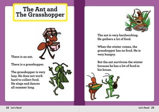 22 Let’s Read 23Let’s Read
There is an ant.
There is a grasshopper.
The grasshopper is very
lazy. He does not work
hard to collect food.
He sings and dances
all summer long.
The Ant and
The Grasshopper
The ant is very hardworking.
He gathers a lot of food.
When the winter comes, the
grasshopper has no food. He is
very hungry.
But the ant survivces the winter
because he has a lot of food in
his house.
 