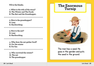 24 Let’s Read 25Let’s Read
Fill in the blanks.
1. What is the title of the story?
A. The Winter and The Foods
B. The Ant and the Grasshopper.
2. How is the grasshopper?
A. Lazy
B. Hardworking
3. How is the ant?
A. Lazy
B. Hardworking
4. Why does the ant gather food?
A. For the winter
B. For fun
5. Who survived the winter?
A. The ant
B. The grasshopper
The Enormous
Turnip
The man has a seed. He
goes in the garden and puts
the seed in the ground.
 