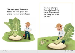 26 Let’s Read 27Let’s Read
The seed grows. The man is
happy. The seed grows and
grows. The man is very happy.
The man is hungry.
He wants to eat the
turnip. The man pulls
the turnip but it will
not move.
 