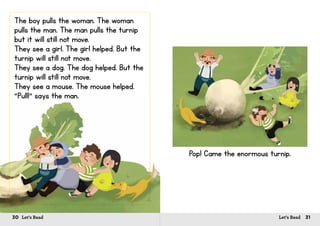 30 Let’s Read 31Let’s Read
The boy pulls the woman. The woman
pulls the man. The man pulls the turnip
but it will still not move.
They see a girl. The girl helped. But the
turnip will still not move.
They see a dog. The dog helped. But the
turnip will still not move.
They see a mouse. The mouse helped.
“Pull!” says the man.
Pop! Came the enormous turnip.
 