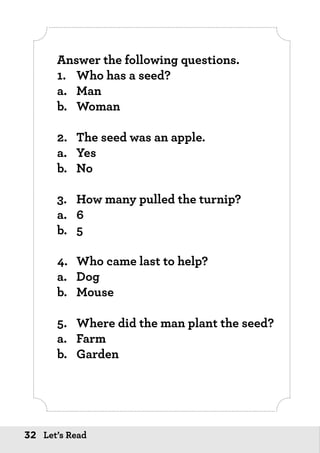 32 Let’s Read
Answer the following questions.
1.	 Who has a seed?
a.	Man
b.	Woman
2.	 The seed was an apple.
a.	Yes
b.	No
3.	 How many pulled the turnip?
a.	6
b.	5
4.	 Who came last to help?
a.	Dog
b.	Mouse
5.	 Where did the man plant the seed?
a.	Farm
b.	Garden
 