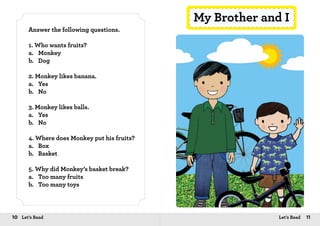 10 Let’s Read 11Let’s Read
Answer the following questions.
1. Who wants fruits?
a.	Monkey
b.	Dog
2. Monkey likes banana.
a.	Yes
b.	No
3. Monkey likes balls.
a.	Yes
b.	No
4. Where does Monkey put his fruits?
a.	Box
b.	Basket
5. Why did Monkey’s basket break?
a.	 Too many fruits
b.	 Too many toys
My Brother and I
 