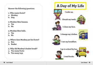 18 Let’s Read 19Let’s Read
Answer the following questions.
1. Who wants fruits?
a.	Monkey
b.	Dog
2. Monkey likes banana.
a.	Yes
b.	No
3. Monkey likes balls.
a.	Yes
b.	No
4. Where does Monkey put his fruits?
a.	Box
b.	Basket
5. Why did Monkey’s basket break?
a.	 Too many fruits
b.	 Too many toys
A Day of My Life
I wake up.
I brush my teeth.
I clean my face.
I change my clothes.
I eat my breakfast.
I go to school by bus.
I read books.
 