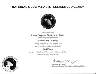 NATIONAL GEO$PATIAL-I NTELTIGENCE AGENCY
Be itknown that
Lance Corporal Danielle N. Shafer
has successfully completed the
Geospatial Thinking
During the period of 25-27 August 2015
and is therefore entitled to receiae this
Cerfficate
gr ante d by the N ational Geo sp atial-lntelli gence Colle ge
on this 27tt' day of August 2015.
{& Monique "Q" Yates
D ir e ct o r, N ati o n al G e o sp ati al-lnt elli gen c e C o ll eg e
 