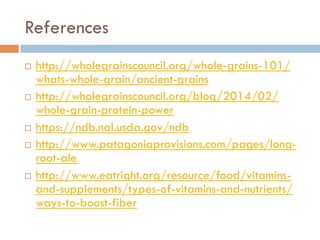 References
¨  http://wholegrainscouncil.org/whole-grains-101/
whats-whole-grain/ancient-grains
¨  http://wholegrainscouncil.org/blog/2014/02/
whole-grain-protein-power
¨  https://ndb.nal.usda.gov/ndb
¨  http://www.patagoniaprovisions.com/pages/long-
root-ale
¨  http://www.eatright.org/resource/food/vitamins-
and-supplements/types-of-vitamins-and-nutrients/
ways-to-boost-fiber
 