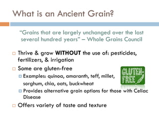 What is an Ancient Grain?
“Grains that are largely unchanged over the last
several hundred years” – Whole Grains Council
¨  Thrive & grow WITHOUT the use of: pesticides,
fertilizers, & irrigation
¨  Some are gluten-free
¤  Examples: quinoa, amaranth, teff, millet,
sorghum, chia, oats, buckwheat
¤  Provides alternative grain options for those with Celiac
Disease
¨  Offers variety of taste and texture
 