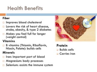 Health Benefits
Fiber
¨  Improves blood cholesterol
¨  Lowers the risk of heart disease,
stroke, obesity, & type 2 diabetes
¨  Makes you feel full for longer
(weight control)
Vitamins
¨  B vitamins (Thiamin, Riboflavin,
Niacin, Folate): builds cells
Minerals
¨  Iron: important part of blood
¨  Magnesium: body processes
¨  Selenium: assists the immune system
Protein
q  Builds cells
q  Carries iron
 