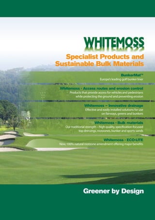 Specialist Products and
Sustainable Bulk Materials
Greener by Design
BunkerMat™
Europe’s leading golf bunker liner
Whitemoss – Innovative drainage
Effective and easily installed solutions for use
on fairways, greens and bunkers
Whitemoss - Bulk materials
Our traditional strength – high quality, specification-focused
top dressings, rootzones, bunker and sports sands
Whitemoss - ECO-LITE
New, 100% natural rootzone amendment offering major benefits
Whitemoss - Access routes and erosion control
Products that provide access for vehicles and pedestrians
while protecting the ground and preventing erosion
 
