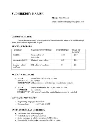 SUDHIREDDY HARISH
Mobile: 9885991532
Email: harish.sudhireddy909@gmail.com
CAREER OBJECTIVE:
To be a potential resource to the organisation where I can utilise all my skills and knowledge
which would help the organisation to grow.
ACADEMIC DETAILS:
COURSE NAME OF INSTITUTION PERCENTAGE YEAR OF
PASSING
B.E[EEE] Vasavicollege of
engineering
61.68 2017
Intermediate [MPC] Chaitanya junior college 95.5 2013
Secondary school
certificate
SPR school of excellence 89 2011
ACADEMIC PROJECTS:
 TITLE : OBSTACLE AVOIDINGROBOT
TEAM SIZE : 2 Members
DESCRIPTION : The robot moves in the direction opposite to the obstacle.
 TITLE : SPEED CONTROL OF INDUCTION MOTOR
TEAM SIZE : 3 Members
DESCRIPTION : By using v/f control the speed of induction motor is controlled.
SOFTWARE PROFICIENCY:
 Programming languages : basics in C
 Design software : MATLAB , PSIM
EXTRA-CURRICULAR ACTIVITIES:
 VasaviEEE team basketball player.
 Volleyball player for VasaviEEE team.
 Active participant in robotics event in ACUMEN 2K15.
 Volunteer for blood donation camp conducted in our college.
 