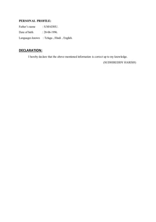 PERSONAL PROFILE:
Father’s name : S.MADHU.
Date of birth : 28-06-1996.
Languages known : Telugu , Hindi , English.
DECLARATION:
I hereby declare that the above-mentioned information is correct up to my knowledge.
(SUDHIREDDY HARISH)
 