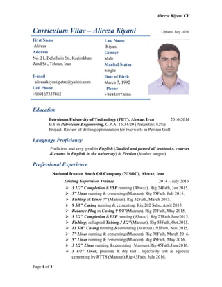 Alireza Kiyani CV
Page 1 of 3
Curriculum Vitae – Alireza Kiyani Updated July 2016
Education
Petroleum University of Technology (PUT), Ahwaz, Iran 2010-2014
B.S in Petroleum Engineering, G.P.A: 16.34/20 (Percentile: 82%)
Project: Review of drilling optimization for two wells in Persian Gulf.
Language Proficiency
Proficient and very good in English (Studied and passed all textbooks, courses
& exams in English in the university) & Persian (Mother tongue). .
Professional Experience
National Iranian South Oil Company (NISOC), Ahwaz, Iran
Drilling Supervisor Trainee 2014 – July 2016
 3 1/2” Completion &ESP running (Ahwaz). Rig 24Fath, Jan.2015.
 5” Liner running & cementing (Maroun). Rig 53Fath, Feb 2015.
 Fishing of Liner 7” (Maroun). Rig 52Fath, March 2015.
 9 5/8” Casing running & cementing. Rig 202 Saba, April 2015.
 Balance Plug in Casing 9 5/8”(Maroun). Rig 23Fath, May 2015.
 3 1/2" Completion &ESP running (Ahwaz). Rig 23Fath,June2015.
 Fishing; collapsed Tubing 3 1/2"(Maroun). Rig 53Fath, Oct.2015.
 13 5/8” Casing running &cementing (Maroun). 93Fath, Nov.2015.
 7” Liner running & cementing (Maroun). Rig 38Fath, March 2016.
 5” Liner running & cementing (Maroun). Rig 45Fath, May 2016.
 3 1/2" Liner running &cementing (Maroun).Rig 45Fath,June2016.
 3 1/2" Liner, pressure & dry test , injectivity test & squeeze
cementing by RTTS (Maroun).Rig 45Fath, July 2016.
First Name
Alireza
Address
No. 21, Behafarin St., Karimkhan
Zand St., Tehran, Iran
E-mail
alirezakiyani.petro@yahoo.com
Cell Phone
+989167337482
Last Name
Kiyani
Gender
Male
Marital Status
Single
Date of Birth
March 7, 1992
Phone
+98938973086
 