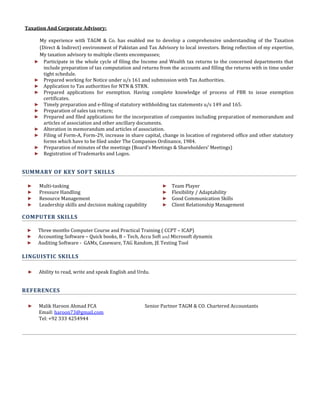 Taxation And Corporate Advisory:
My experience with TAGM & Co. has enabled me to develop a comprehensive understanding of the Taxation
(Direct & Indirect) environment of Pakistan and Tax Advisory to local investors. Being reflection of my expertise,
My taxation advisory to multiple clients encompasses;
► Participate in the whole cycle of filing the Income and Wealth tax returns to the concerned departments that
include preparation of tax computation and returns from the accounts and filling the returns with in time under
tight schedule.
► Prepared working for Notice under u/s 161 and submission with Tax Authorities.
► Application to Tax authorities for NTN & STRN.
► Prepared applications for exemption. Having complete knowledge of process of FBR to issue exemption
certificates.
► Timely preparation and e-filing of statutory withholding tax statements u/s 149 and 165.
► Preparation of sales tax return;
► Prepared and filed applications for the incorporation of companies including preparation of memorandum and
articles of association and other ancillary documents.
► Alteration in memorandum and articles of association.
► Filing of Form-A, Form-29, increase in share capital, change in location of registered office and other statutory
forms which have to be filed under The Companies Ordinance, 1984.
► Preparation of minutes of the meetings (Board’s Meetings & Shareholders’ Meetings)
► Registration of Trademarks and Logos.
SUMMARY OF KEY SOFT SKILLS
► Multi-tasking
► Pressure Handling
► Resource Management
► Leadership skills and decision making capability
► Team Player
► Flexibility / Adaptability
► Good Communication Skills
► Client Relationship Management
COMPUTER SKILLS
► Three months Computer Course and Practical Training ( CCPT – ICAP)
► Accounting Software – Quick books, B – Tech, Accu Soft and Microsoft dynamix
► Auditing Software - GAMx, Caseware, TAG Random, JE Testing Tool
LINGUISTIC SKILLS
► Ability to read, write and speak English and Urdu.
REFERENCES
► Malik Haroon Ahmad FCA Senior Partner TAGM & CO. Chartered Accountants
Email: haroon73@gmail.com
Tel: +92 333 4254944
 