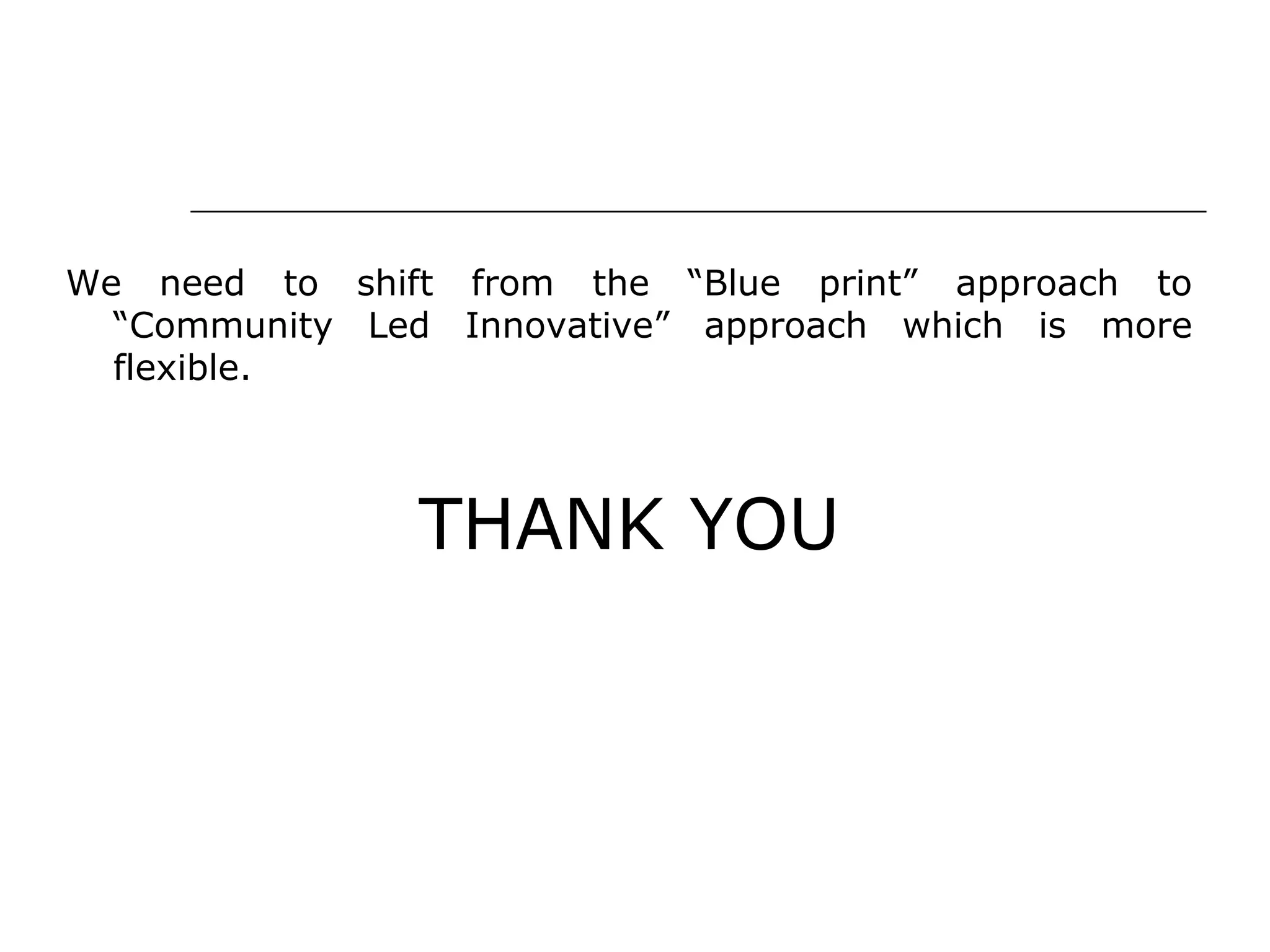 We need to shift from the “Blue print” approach to
“Community Led Innovative” approach which is more
flexible.
THANK YOU
 