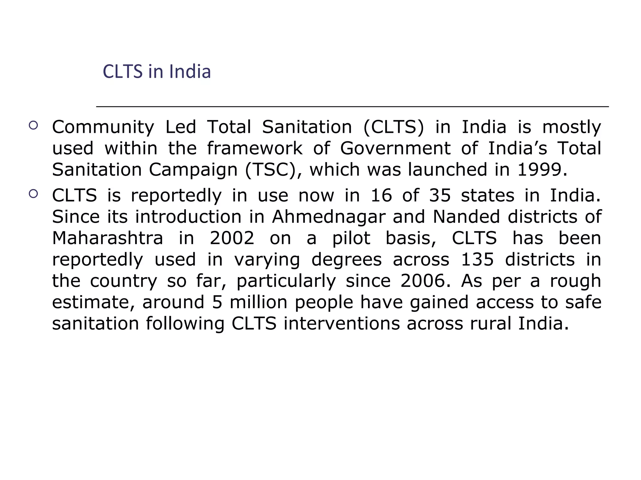 CLTS in India
 Community Led Total Sanitation (CLTS) in India is mostly
used within the framework of Government of India’s Total
Sanitation Campaign (TSC), which was launched in 1999.
 CLTS is reportedly in use now in 16 of 35 states in India.
Since its introduction in Ahmednagar and Nanded districts of
Maharashtra in 2002 on a pilot basis, CLTS has been
reportedly used in varying degrees across 135 districts in
the country so far, particularly since 2006. As per a rough
estimate, around 5 million people have gained access to safe
sanitation following CLTS interventions across rural India.
 