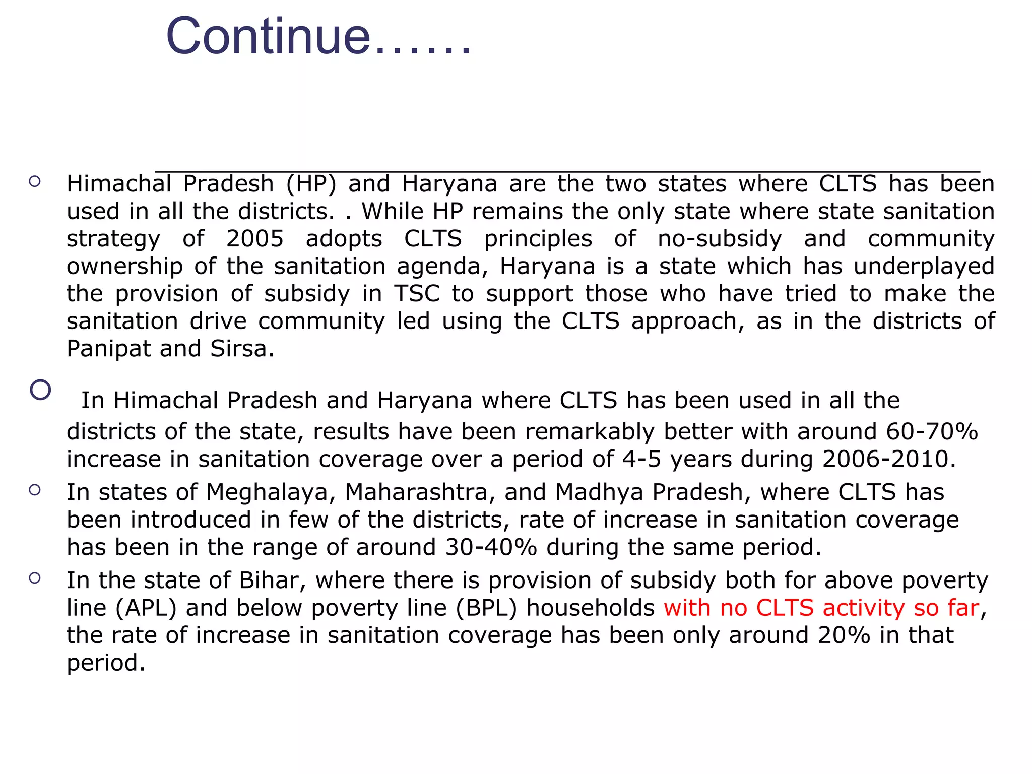 Continue……
 Himachal Pradesh (HP) and Haryana are the two states where CLTS has been
used in all the districts. . While HP remains the only state where state sanitation
strategy of 2005 adopts CLTS principles of no-subsidy and community
ownership of the sanitation agenda, Haryana is a state which has underplayed
the provision of subsidy in TSC to support those who have tried to make the
sanitation drive community led using the CLTS approach, as in the districts of
Panipat and Sirsa.
 In Himachal Pradesh and Haryana where CLTS has been used in all the
districts of the state, results have been remarkably better with around 60-70%
increase in sanitation coverage over a period of 4-5 years during 2006-2010.
 In states of Meghalaya, Maharashtra, and Madhya Pradesh, where CLTS has
been introduced in few of the districts, rate of increase in sanitation coverage
has been in the range of around 30-40% during the same period.
 In the state of Bihar, where there is provision of subsidy both for above poverty
line (APL) and below poverty line (BPL) households with no CLTS activity so far,
the rate of increase in sanitation coverage has been only around 20% in that
period.
 