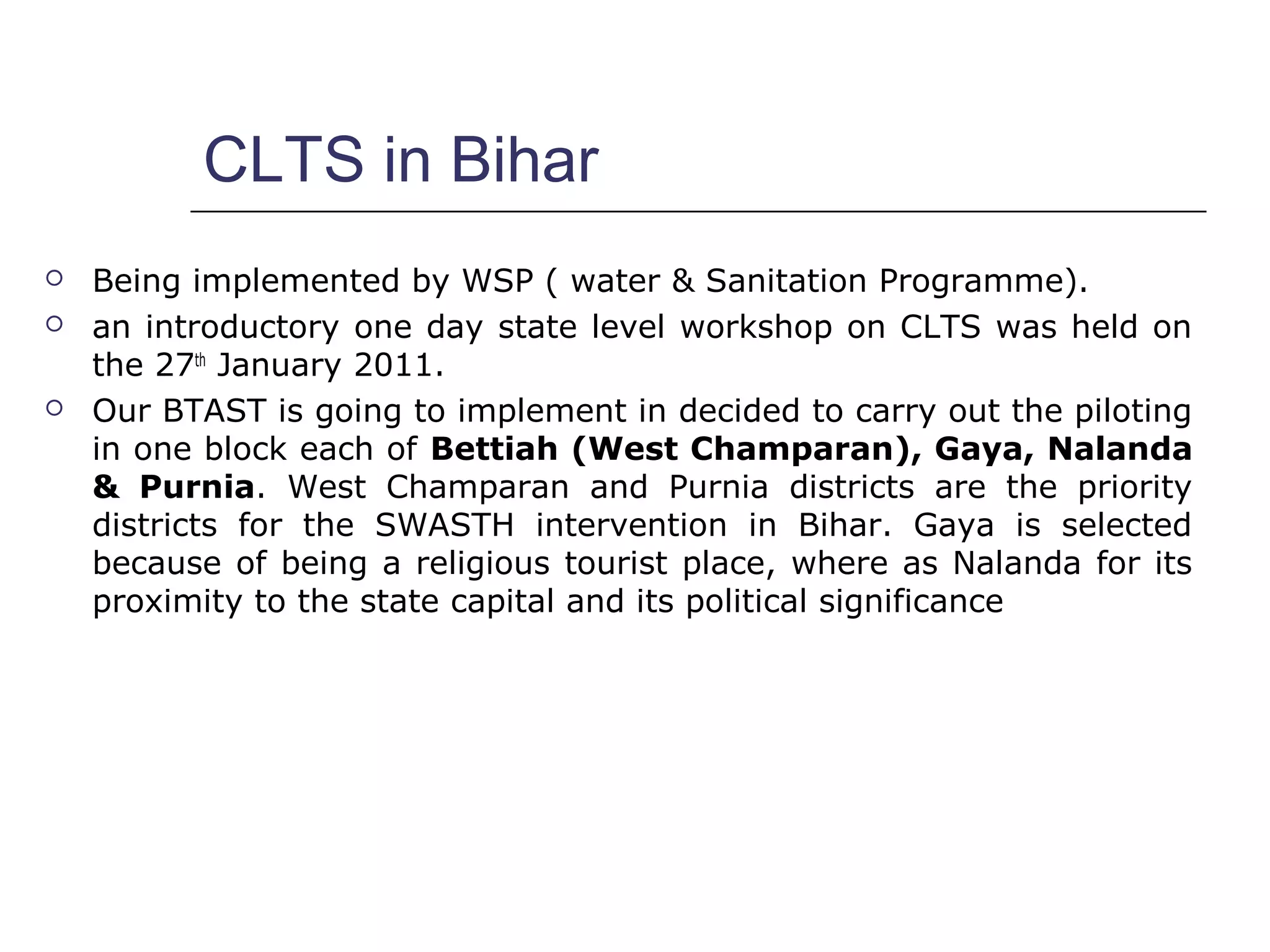 CLTS in Bihar
 Being implemented by WSP ( water & Sanitation Programme).
 an introductory one day state level workshop on CLTS was held on
the 27th
January 2011.
 Our BTAST is going to implement in decided to carry out the piloting
in one block each of Bettiah (West Champaran), Gaya, Nalanda
& Purnia. West Champaran and Purnia districts are the priority
districts for the SWASTH intervention in Bihar. Gaya is selected
because of being a religious tourist place, where as Nalanda for its
proximity to the state capital and its political significance
 