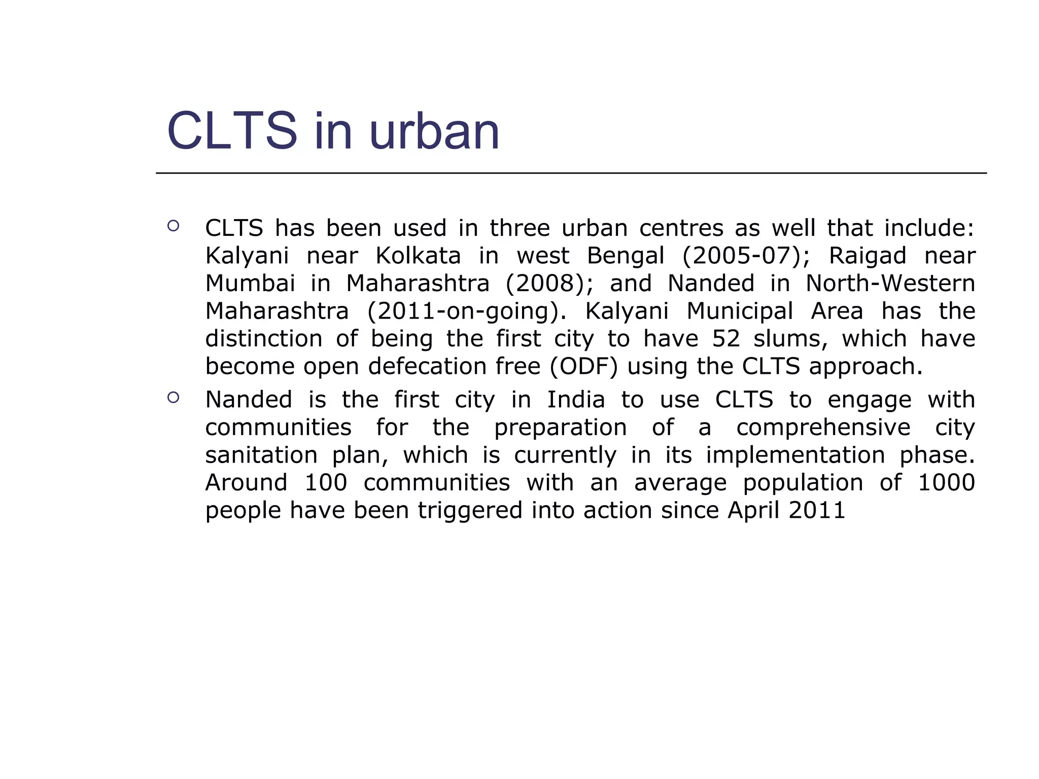CLTS in urban
 CLTS has been used in three urban centres as well that include:
Kalyani near Kolkata in west Bengal (2005-07); Raigad near
Mumbai in Maharashtra (2008); and Nanded in North-Western
Maharashtra (2011-on-going). Kalyani Municipal Area has the
distinction of being the first city to have 52 slums, which have
become open defecation free (ODF) using the CLTS approach.
 Nanded is the first city in India to use CLTS to engage with
communities for the preparation of a comprehensive city
sanitation plan, which is currently in its implementation phase.
Around 100 communities with an average population of 1000
people have been triggered into action since April 2011
 
