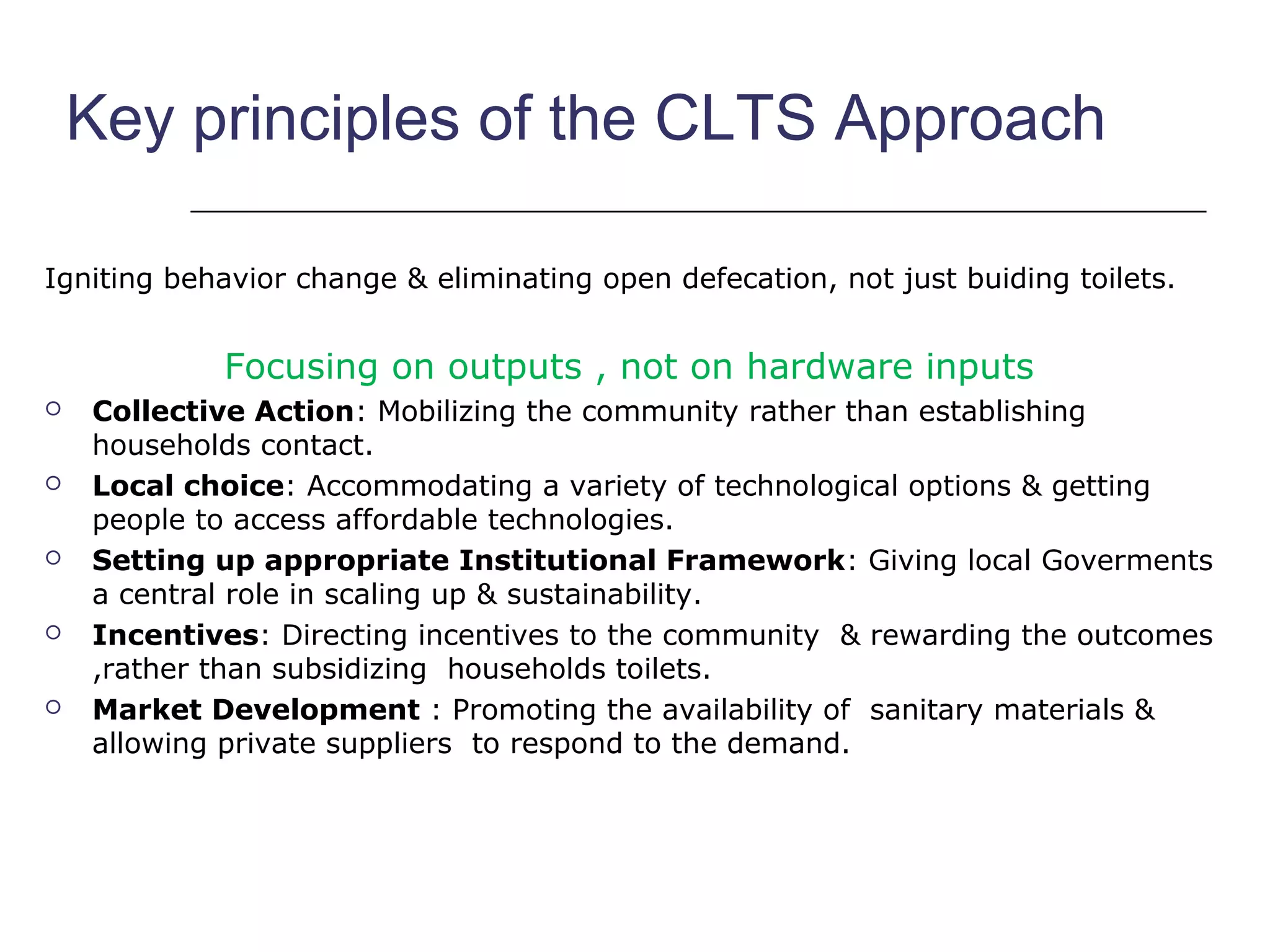 Key principles of the CLTS Approach
Igniting behavior change & eliminating open defecation, not just buiding toilets.
Focusing on outputs , not on hardware inputs
 Collective Action: Mobilizing the community rather than establishing
households contact.
 Local choice: Accommodating a variety of technological options & getting
people to access affordable technologies.
 Setting up appropriate Institutional Framework: Giving local Goverments
a central role in scaling up & sustainability.
 Incentives: Directing incentives to the community & rewarding the outcomes
,rather than subsidizing households toilets.
 Market Development : Promoting the availability of sanitary materials &
allowing private suppliers to respond to the demand.
 
