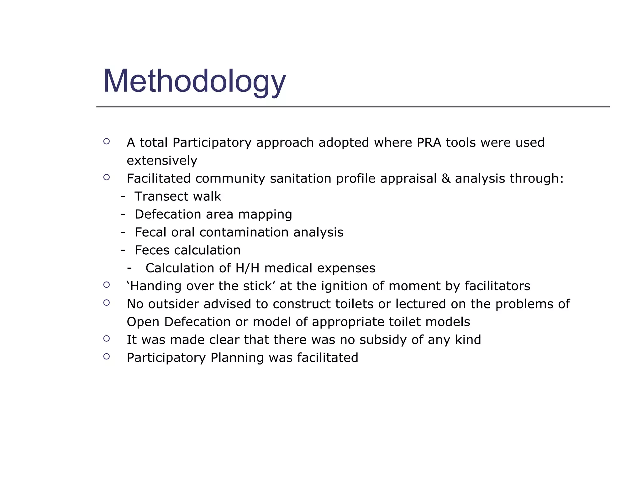 Methodology
 A total Participatory approach adopted where PRA tools were used
extensively
 Facilitated community sanitation profile appraisal & analysis through:
- Transect walk
- Defecation area mapping
- Fecal oral contamination analysis
- Feces calculation
- Calculation of H/H medical expenses
 ‘Handing over the stick’ at the ignition of moment by facilitators
 No outsider advised to construct toilets or lectured on the problems of
Open Defecation or model of appropriate toilet models
 It was made clear that there was no subsidy of any kind
 Participatory Planning was facilitated
 