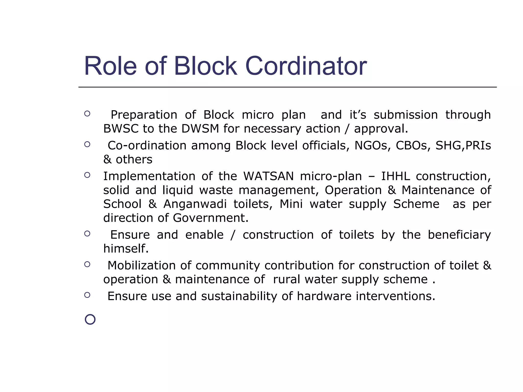 Role of Block Cordinator
 Preparation of Block micro plan and it’s submission through
BWSC to the DWSM for necessary action / approval.
 Co-ordination among Block level officials, NGOs, CBOs, SHG,PRIs
& others
 Implementation of the WATSAN micro-plan – IHHL construction,
solid and liquid waste management, Operation & Maintenance of
School & Anganwadi toilets, Mini water supply Scheme as per
direction of Government.
 Ensure and enable / construction of toilets by the beneficiary
himself.
 Mobilization of community contribution for construction of toilet &
operation & maintenance of rural water supply scheme .
 Ensure use and sustainability of hardware interventions.

 