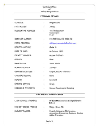 Curriculum Vitae
Of
Jeffrey Mngomezulu
Page 1 of 5
PERSONAL DETAILS
SURNAME : Mngomezulu
FIRST NAMES : Jeffrey
RESIDENTIAL ADDRESS : 1037/1 Block WW
Soshanguve
0152
CONTACT NUMBER : 078 763 9638/ 072 886 5492
E-MAIL ADDRESS : Jeffrey.mngomezulu@yahoo.com
DRIVERS LICENCE : Code 10
DATE OF BIRTH : 06 October 1960
IDENTITY NUMBER : 601006 6185 083
GENDER : Male
NATIONALITY : South African
HOME LANGUAGE : Xitsonga
OTHER LANGUAGES : English, IsiZulu, Setswana
CRIMINAL RECORD : None
HEALTH : Excellent
MARITAL STATUS : Single
HOBBIES & INTERESTS : Soccer, Reading and Debating
EDUCATIONAL QUALIFICATION
LAST SCHOOL ATTENDED : Dr Sam Motsuenyane Comprehensive
School
HIGHEST GRADE PASSED : Matric (Grade 12)
SUBJECT PASSED : English, Setswana, Mathematics,
Accounting, Economics, Business Studies
& Life Orientation
 