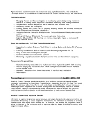 Agilent maintains a central research and development group, Agilent Laboratories, that conducts the
company's research in such areas as microelectromechanical systems, nanotechnology, and life sciences
Logistics Co-ordinator
 Managing Forward and Reverse Logistics for inventory by systematically moving inventory in
Oracle 11i by creating Internal Requisition’s and further developing there tracking mechanism.
 Analysis of Miss Reasons for parts not able to meet their POT (Parts on Time).
 Maintaining the days and monthly MIS.
 Creating Reports and Access DB for preparing Inventory Reports for Business Planning for
demand forecasting and inventory management.
 Supporting Regional Forecasting & Replenishment Planning Process and handling key customer
metrics.
 Working with Regional & Worldwide Planners on optimizing the inventory
 Logistics & Supply Chain MIS-Reporting key metrics, analysing the impact on business and
taking corrective actions.
Senior process Associates ( FCNV- First Contact Non Voice Team )
 Supporting the Agilent Engineers World Wide in sending Quotes and placing PO (Purchase
Order).
 Extracting the information from its database Jupiter for routing to Agilent FE and QE
 Doing an error review meeting every fortnight.
 Point of contact between India and the US Team.
 Maintaining a report to calculate the TAT (Turn Around Time) and the individual’s occupancy.
Achievements/Responsibilities:
 Worked as a Quality representative for my team and helped my team to perform 100% accuracy.
 Prepared step by step process Document which is a helpful document for the team members
and for any new joinee
 Got award / appreciation from higher management for my efforts and contribution.
 Got promotion
American Express 21 May 2004 – 24 May 2005
American Express Company, also known as AmEx, is an American multinational financial services
corporation headquartered in Three World Financial Center, Manhattan, New York City, New York, United
States. The company is best known for its credit card, charge card, and traveller’s cheque businesses.
Technologies team assigned to one of several exciting teams that are developing new virtual Internet-
based payment solutions, customer service portals, online merchant services support and integration,
credit management tools, and suites of web-based applications for card member targeted offers.
Industrial Trainee Under my course for GNIIT
Information is captured on progress against schedule and budget at project and sub-programme level and
consolidated for reporting to senior programme management. The information is monitored on a weekly
/monthly basis, with regular project reviews and QA exercises. This enables the Programme Office to
advise on direction of the programme and to spot any risks and issues, in addition to guiding other
programme/project offices.
 