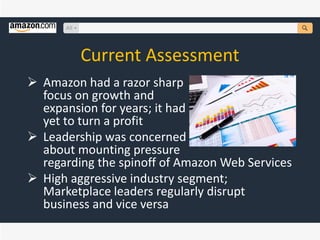 Current Assessment
 Amazon had a razor sharp
focus on growth and
expansion for years; it had
yet to turn a profit
 Leadership was concerned
about mounting pressure
regarding the spinoff of Amazon Web Services
 High aggressive industry segment;
Marketplace leaders regularly disrupt
business and vice versa
 