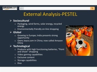 External Analysis-PESTEL
 Sociocultural
o Packaging, wind farms, solar energy, recycled
energy
o Environmentally friendly on-line shopping
 Global
o Growing in Europe; India presents strong
opportunity
o Owns Joyco.com in China; now called Amazon
China
 Technological
o Products with high functioning batteries, “Point
and shoot” shopping
o Video gaming capabilities
o Exclusive content
o Storage capabilities
o Kiva
 