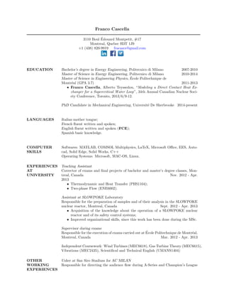 Franco Cascella 
3110 Boul Edouard Montpetit, #17 
Montreal, Quebec H3T 1J9 
+1 (438) 820-9919 fracasce@gmail.com 
EDUCATION Bachelor's degree in Energy Engineering, Politecnico di Milano 2007-2010 
Master of Science in Energy Engineering, Politecnico di Milano 2010-2014 
Master of Science in Engineering Physics, Ecole Politechnique de 
Montreal (GPA 3.7) 2011-2013 
 Franco Cascella, Alberto Teyssedou, Modeling a Direct Contact Heat Ex- 
changer for a Supercritical Water Loop, 34th Annual Canadian Nuclear Soci- 
ety Conference, Toronto, 2013/6/9-12. 
PhD Candidate in Mechanical Engineering, Universite De Sherbrooke 2014-present 
LANGUAGES Italian mother tongue; 
French 
uent written and spoken; 
English 
uent written and spoken (FCE); 
Spanish basic knowledge. 
COMPUTER 
SKILLS 
Softwares: MATLAB, COMSOL Multiphysics, LaTeX, Microsoft Oce, EES, Auto- 
cad, Solid Edge, Solid Works, C++ 
Operating Systems: Microsoft, MAC-OS, Linux. 
EXPERIENCES 
AT 
UNIVERSITY 
Teaching Assistant 
Corrector of exams and  