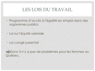 LES LOIS DU TRAVAIL
• Programme d’accès à l'égalité en emploi dans des
organismes publics
• Loi sur l'équité salariale
• Loi congé parental
Donc il n’y a pas de problèmes pour les femmes au
Québec.
 