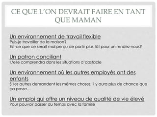 Un environnement de travail flexible
Puis-je travailler de la maison?
Est-ce que ce serait mal perçu de partir plus tôt pour un rendez-vous?
Un patron conciliant
Il/elle comprendra dans les situations d’obstacle
Un environnement où les autres employés ont des
enfants
Si les autres demandent les mêmes choses, il y aura plus de chance que
ça passe…
Un emploi qui offre un niveau de qualité de vie élevé
Pour pouvoir passer du temps avec la famille
CE QUE L’ON DEVRAIT FAIRE EN TANT
QUE MAMAN
 