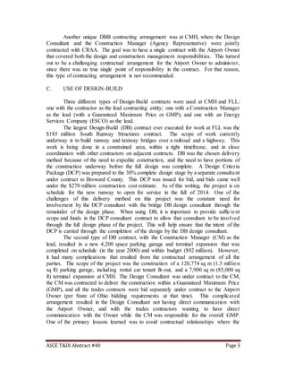 ASCE T&DI Abstract #40 Page 3
Another unique DBB contracting arrangement was at CMH, where the Design
Consultant and the Construction Manager (Agency Representative) were jointly
contracted with CRAA. The goal was to have a single contract with the Airport Owner
that covered both the design and construction management responsibilities. This turned
out to be a challenging contractual arrangement for the Airport Owner to administer,
since there was no true single point of responsibility in the contract. For that reason,
this type of contracting arrangement is not recommended.
C. USE OF DESIGN-BUILD
Three different types of Design-Build contracts were used at CMH and FLL:
one with the contractor as the lead contracting entity; one with a Construction Manager
as the lead (with a Guaranteed Maximum Price or GMP); and one with an Energy
Services Company (ESCO) as the lead.
The largest Design-Build (DB) contract ever executed for work at FLL was the
$185 million South Runway Structures contract. The scope of work currently
underway is to build runway and taxiway bridges over a railroad and a highway. This
work is being done in a constrained area, within a tight timeframe, and in close
coordination with other contractors on adjacent contracts. DB was the chosen delivery
method because of the need to expedite construction, and the need to have portions of
the construction underway before the full design was complete. A Design Criteria
Package (DCP) was prepared to the 30% complete design stage by a separate consultant
under contract to Broward County. This DCP was issued for bid, and bids came well
under the $270 million construction cost estimate. As of this writing, the project is on
schedule for the new runway to open for service in the fall of 2014. One of the
challenges of this delivery method on this project was the constant need for
involvement by the DCP consultant with the bridge DB design consultant through the
remainder of the design phase. When using DB, it is important to provide sufficient
scope and funds in the DCP consultant contract to allow that consultant to be involved
through the full design phase of the project. This will help ensure that the intent of the
DCP is carried through the completion of the design by the DB design consultant.
The second type of DB contract, with the Construction Manager (CM) as the
lead, resulted in a new 4,200 space parking garage and terminal expansion that was
completed on schedule (in the year 2000) and within budget ($92 million). However,
it had many complications that resulted from the contractual arrangement of all the
parties. The scope of the project was the construction of a 120,774 sq m (1.3 million
sq ft) parking garage, including rental car tenant fit-out, and a 7,900 sq m (85,000 sq
ft) terminal expansion at CMH. The Design Consultant was under contract to the CM,
the CM was contracted to deliver the construction within a Guaranteed Maximum Price
(GMP), and all the trades contracts were bid separately under contract to the Airport
Owner (per State of Ohio bidding requirements at that time). This complicated
arrangement resulted in the Design Consultant not having direct communication with
the Airport Owner, and with the trades contractors wanting to have direct
communication with the Owner while the CM was responsible for the overall GMP.
One of the primary lessons learned was to avoid contractual relationships where the
 