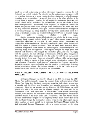 ASCE T&DI Abstract #40 Page 7
trend was toward an increasing use of an independent inspection company for both
horizontal and vertical projects. The rationale was that an independent company would
not be inclined to cover up or ignore construction issues that could be related to design
consultant errors or omissions. A general observation is that when schedule is the
driving factor in a project, allowing the A/E to provide construction inspection and
quality control testing streamlines the documentation process and allows a single
source of responsibility. When quality drives the project, an independent construction
inspect firm provides value-added oversight of the construction. No matter who does
the daily construction inspection, the Airport Owner still must ensure that the inspector
is providing thorough and timely inspection reports; timely identification and follow
up on all construction issues; and constant feedback to the Owner on potential change
orders, quality issues, schedule, and budget.
Another reoccurring debate at both airports was whether the in-house project
managers should manage projects “cradle to grave” (from design concept through
construction close-out), or specialize in only design project management or
construction project management. The author performed a survey of six medium and
large hub airports in 2009 on the subject. What the author found was there was no
consistent best practice. Some airports did “cradle to grave” project management, and
were very happy with that approach. Some airports managed the design phase with
different staff than those who managed the construction phase, and were very happy
with that approach. The main advantage to the separation of design phase management
from construction phase management was the ability for staff to use and develop
expertise in their focus area. There are substantially different skills and experience
required to effectively manage a design contract versus a construction contract. The
main advantage of managing “cradle to grave” is that there is no learning curve or lost
knowledge of project history and details when the transition occurs between the design
and the construction phases. The author’s experience is that the “cradle to grave”
approach was more effective on the projects at CMH and FLL.
PART 4: PROJECT MANAGEMENT BY A CONTRACTED PROGRAM
MANAGER
A Program Manager was hired by CRAA in mid-2001 to develop the CMH
Master Plan, and to eventually manage the resultant design and construction of that
Master Plan. At the time, the aircraft ramp space around the single airport terminal was
at capacity, and the airlines were demanding more capacity as soon as it could be
constructed. However, the terrorist acts on September 11, 2001 changed the rapid
growth of CMH to the extent that the Program Manager was used only for the
development of the CMH Master Plan. A “Peer Review” of the Master Plan concept
was held, which involved the participation of several airport management and aviation
consultant leaders in the review of the CMH Master Plan. This Peer Review was an
excellent and relatively inexpensive way of getting the best lessons learned from those
who had been through the complicated process of developing other airport master
plans. Another key lesson learned was to make sure the Program Manager assigns the
lead contractual Program Management role to a person employed by the prime
 